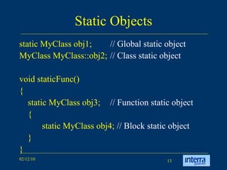 Static Objects static MyClass obj1;  // Global static object MyClass MyClass::obj2;  // Class static object   void staticFunc() { static MyClass obj3;  // Function static object { static MyClass obj4;  // Block static object } } 