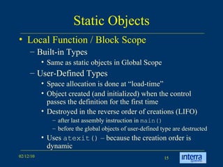 Static Objects Local Function / Block Scope Built-in Types Same as static objects in Global Scope User-Defined Types Space allocation is done at “load-time” Object created (and initialized) when the control passes the definition for the first time Destroyed in the reverse order of creations (LIFO) after last assembly instruction in  main() before the global objects of user-defined type are destructed Uses  atexit()  – because the creation order is dynamic 