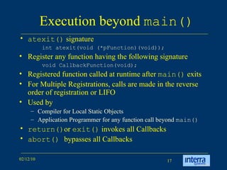 Execution beyond  main() atexit()  signature int atexit(void (*pFunction)(void));  Register any function having the following signature void CallbackFunction(void); Registered function called at runtime after  main()  exits For Multiple Registrations, calls are made in the reverse order of registration or LIFO Used by Compiler for Local Static Objects Application Programmer for any function call beyond  main() return() or  exit()  invokes all Callbacks abort()  bypasses all Callbacks 