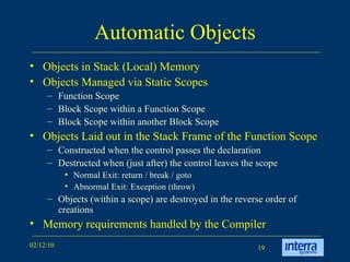 Automatic Objects Objects in Stack (Local) Memory Objects Managed via Static Scopes Function Scope Block Scope within a Function Scope Block Scope within another Block Scope Objects Laid out in the Stack Frame of the Function Scope Constructed when the control passes the declaration  Destructed when (just after) the control leaves the scope Normal Exit: return / break / goto Abnormal Exit: Exception (throw) Objects (within a scope) are destroyed in the reverse order of creations Memory requirements handled by the Compiler 