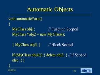 Automatic Objects void automaticFunc() { MyClass obj1; // Function Scoped MyClass *obj2 = new MyClass(); { MyClass obj3; } // Block Scoped if (MyClass obj4()) { delete obj2; }  // if Scoped else  { } } 