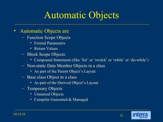 Automatic Objects Automatic Objects are Function Scope Objects Formal Parameters Return Values Block Scope Objects Compound Statements (like ‘for’ or ‘switch’ or ‘while’ or ‘do-while’) Non-static Data Member Objects in a class As part of the Parent Object’s Layout Base class Object in a class As part of the Derived Object’s Layout Temporary Objects Unnamed Objects Compiler Generated & Managed 