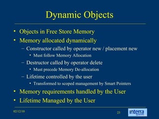 Dynamic Objects Objects in Free Store Memory Memory allocated dynamically Constructor called by operator new / placement new Must follow Memory Allocation Destructor called by operator delete Must precede Memory De-allocation Lifetime controlled by the user Transformed to scoped management by Smart Pointers Memory requirements handled by the User Lifetime Managed by the User  