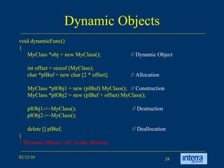 Dynamic Objects void dynamicFunc() { MyClass *obj = new MyClass(); // Dynamic Object int offset = sizeof (MyClass); char *plBuf = new char [2 * offset]; // Allocation MyClass *plObj1 = new (plBuf) MyClass();  // Construction MyClass *plObj2 = new (plBuf + offset) MyClass(); plObj1->~MyClass();   // Destruction plObj2->~MyClass(); delete [] plBuf;   // Deallocation } // Dynamic Object ‘obj’ Leaks Memory 
