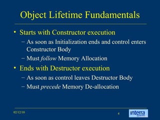 Object Lifetime Fundamentals Starts with Constructor execution  As soon as Initialization ends and control enters Constructor Body  Must  follow  Memory Allocation Ends with Destructor execution As soon as control leaves Destructor Body Must  precede  Memory De-allocation 