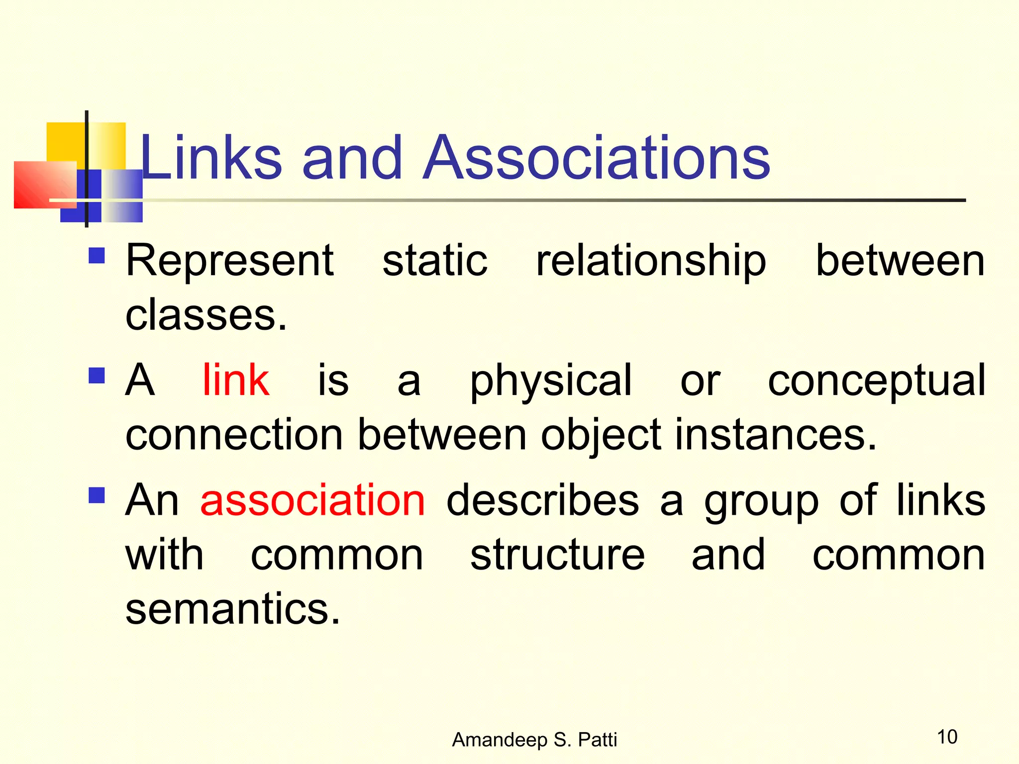 Links and Associations
   Represent static relationship between
    classes.
   A link is a physical or conceptual
    connection between object instances.
   An association describes a group of links
    with common structure and common
    semantics.

                   Amandeep S. Patti      10
 
