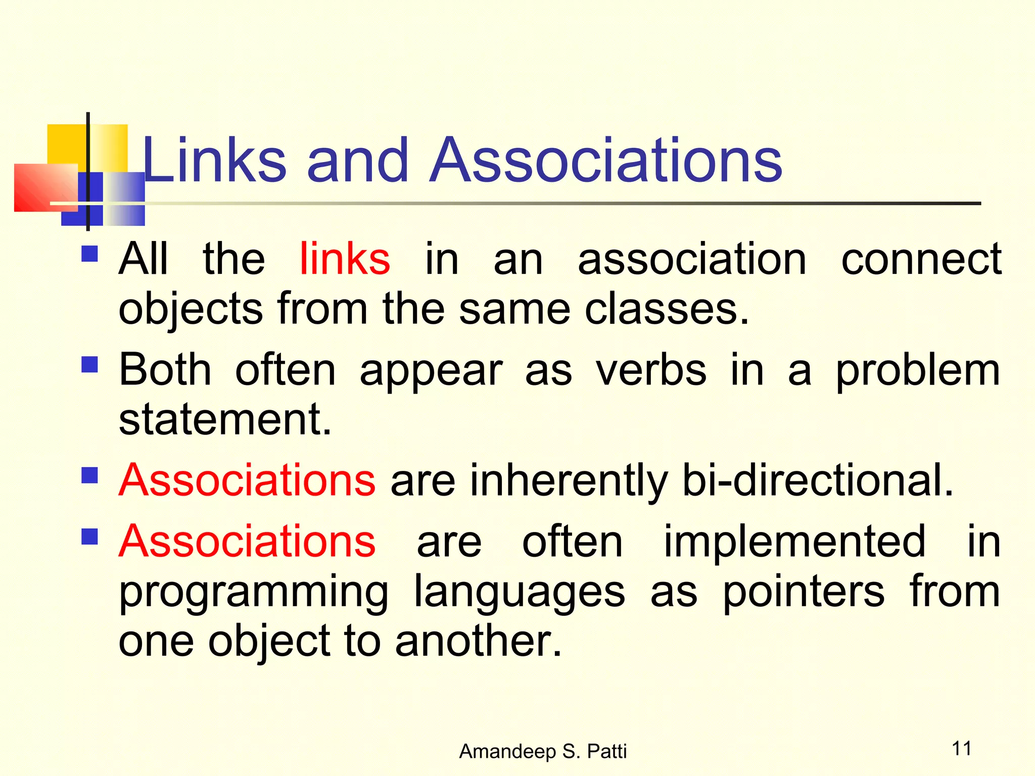 Links and Associations
   All the links in an association connect
    objects from the same classes.
   Both often appear as verbs in a problem
    statement.
   Associations are inherently bi-directional.
   Associations are often implemented in
    programming languages as pointers from
    one object to another.

                    Amandeep S. Patti       11
 