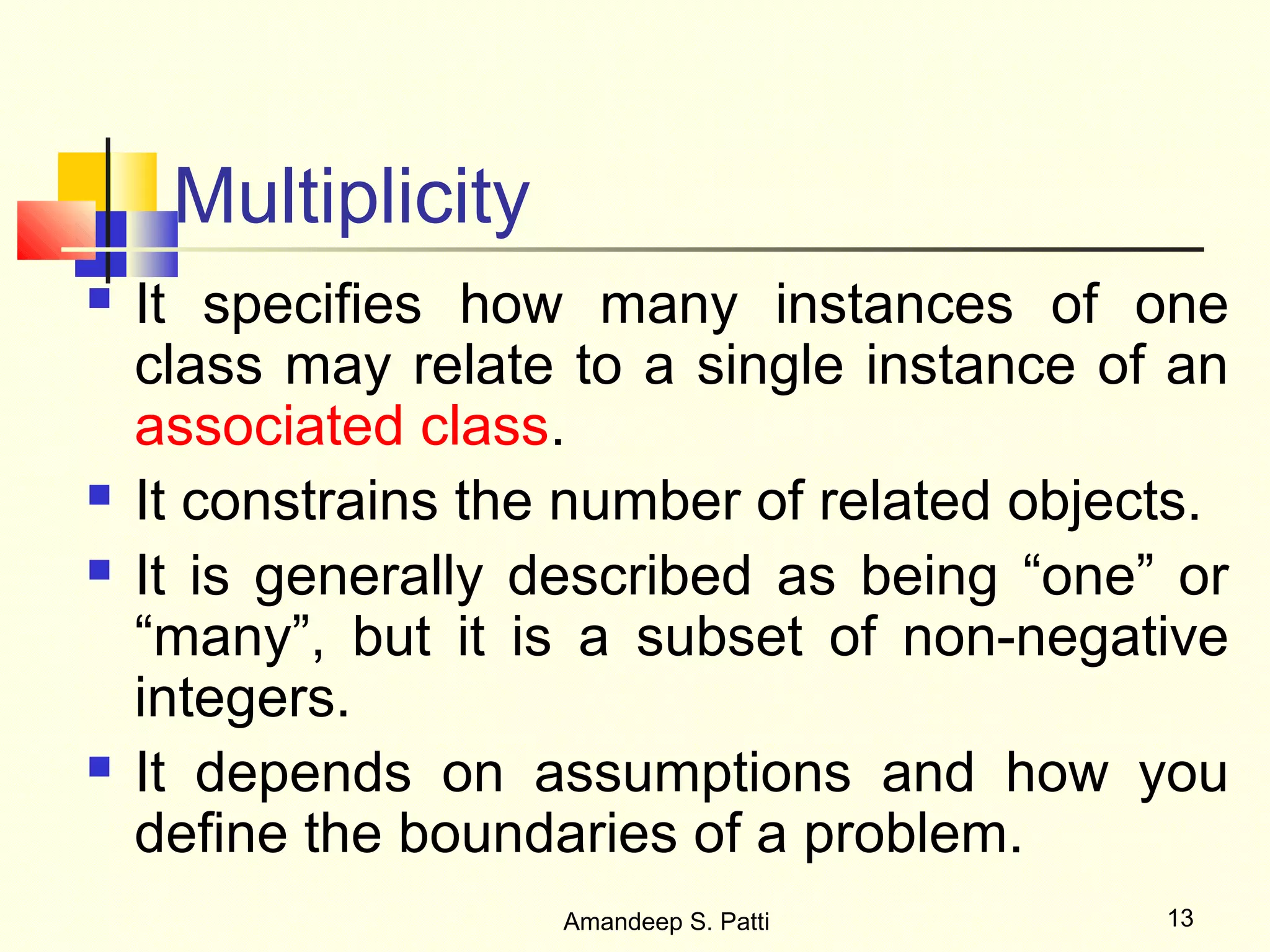 Multiplicity
   It specifies how many instances of one
    class may relate to a single instance of an
    associated class.
   It constrains the number of related objects.
   It is generally described as being “one” or
    “many”, but it is a subset of non-negative
    integers.
   It depends on assumptions and how you
    define the boundaries of a problem.
                     Amandeep S. Patti       13
 