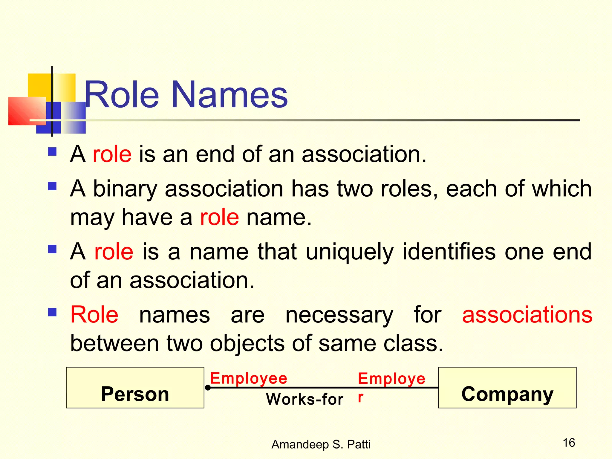 Role Names
   A role is an end of an association.
   A binary association has two roles, each of which
    may have a role name.
   A role is a name that uniquely identifies one end
    of an association.
   Role names are necessary for associations
    between two objects of same class.
                 Employee        Employe
      Person           Works-for r         Company

                       Amandeep S. Patti             16
 