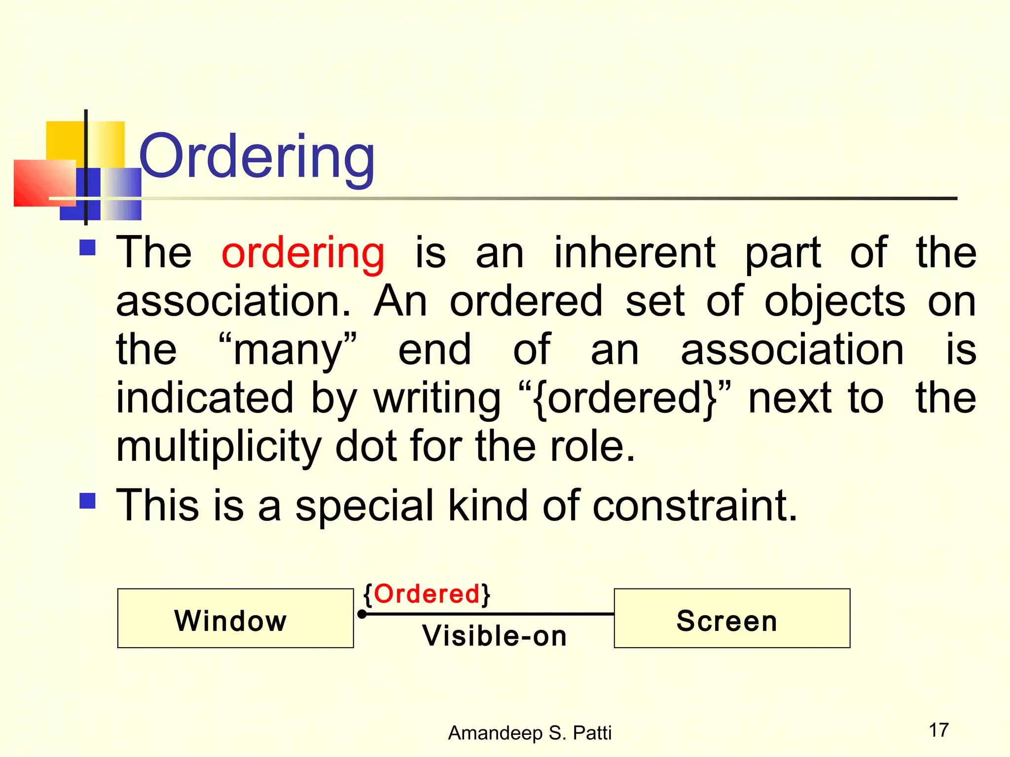 Ordering
   The ordering is an inherent part of the
    association. An ordered set of objects on
    the “many” end of an association is
    indicated by writing “{ordered}” next to the
    multiplicity dot for the role.
   This is a special kind of constraint.
                {Ordered}
       Window                             Screen
                    Visible-on


                      Amandeep S. Patti            17
 