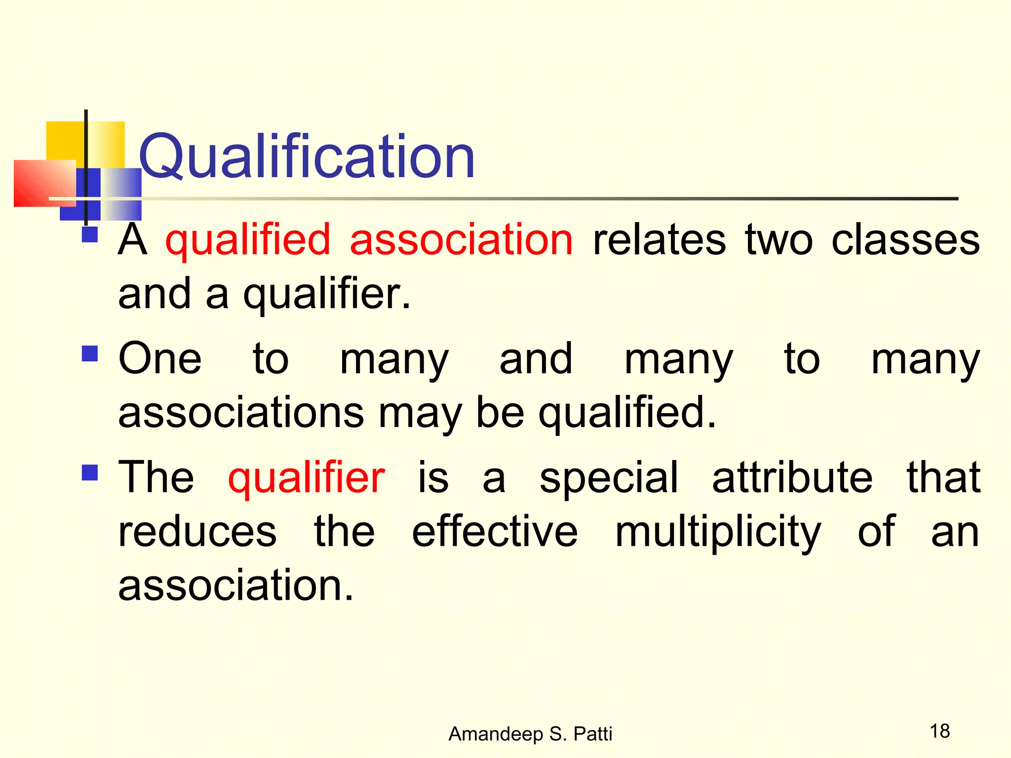 Qualification
   A qualified association relates two classes
    and a qualifier.
   One to many and many to many
    associations may be qualified.
   The qualifier is a special attribute that
    reduces the effective multiplicity of an
    association.


                    Amandeep S. Patti       18
 