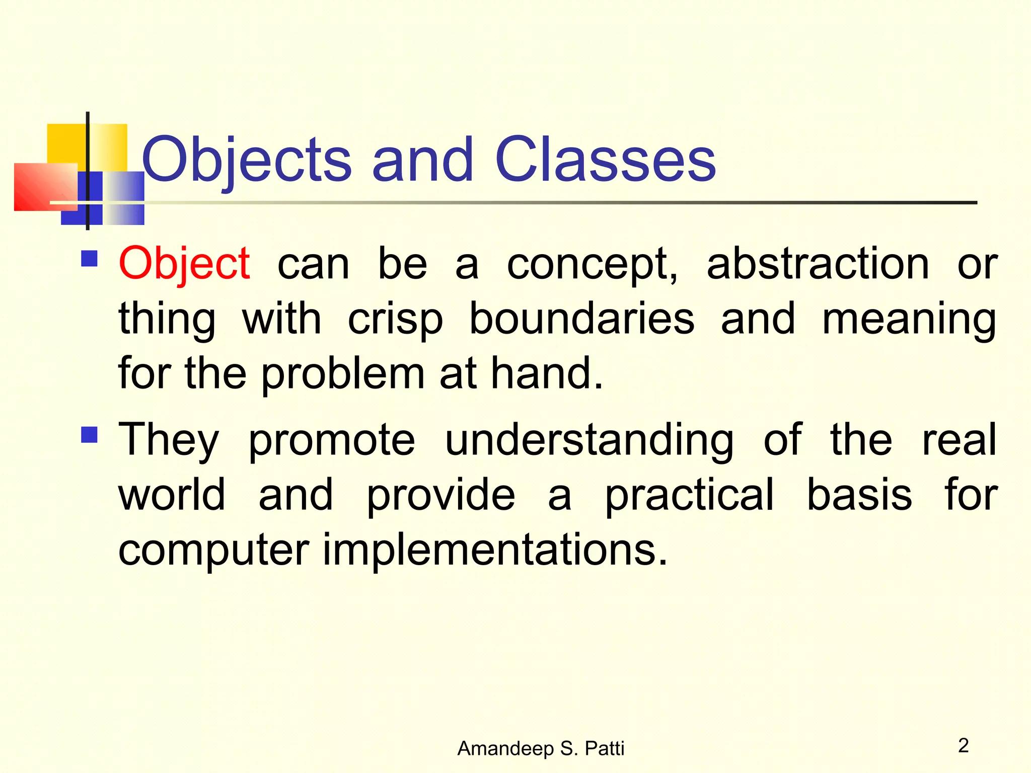 Objects and Classes
   Object can be a concept, abstraction or
    thing with crisp boundaries and meaning
    for the problem at hand.
   They promote understanding of the real
    world and provide a practical basis for
    computer implementations.



                   Amandeep S. Patti     2
 