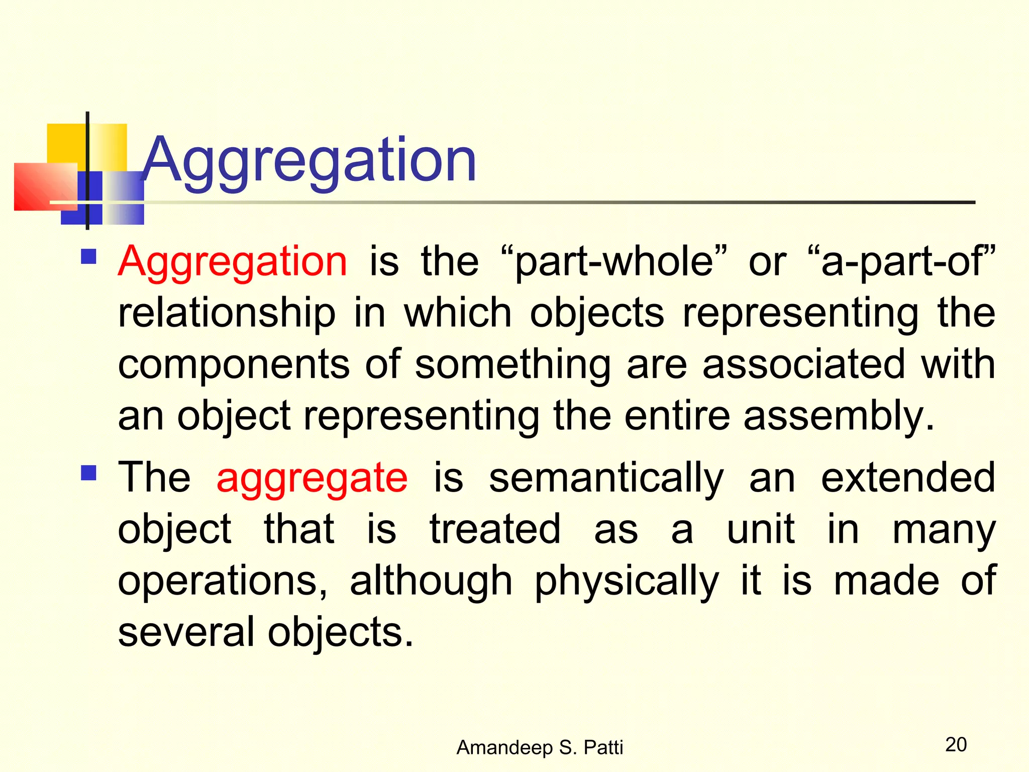 Aggregation
   Aggregation is the “part-whole” or “a-part-of”
    relationship in which objects representing the
    components of something are associated with
    an object representing the entire assembly.
   The aggregate is semantically an extended
    object that is treated as a unit in many
    operations, although physically it is made of
    several objects.

                     Amandeep S. Patti         20
 