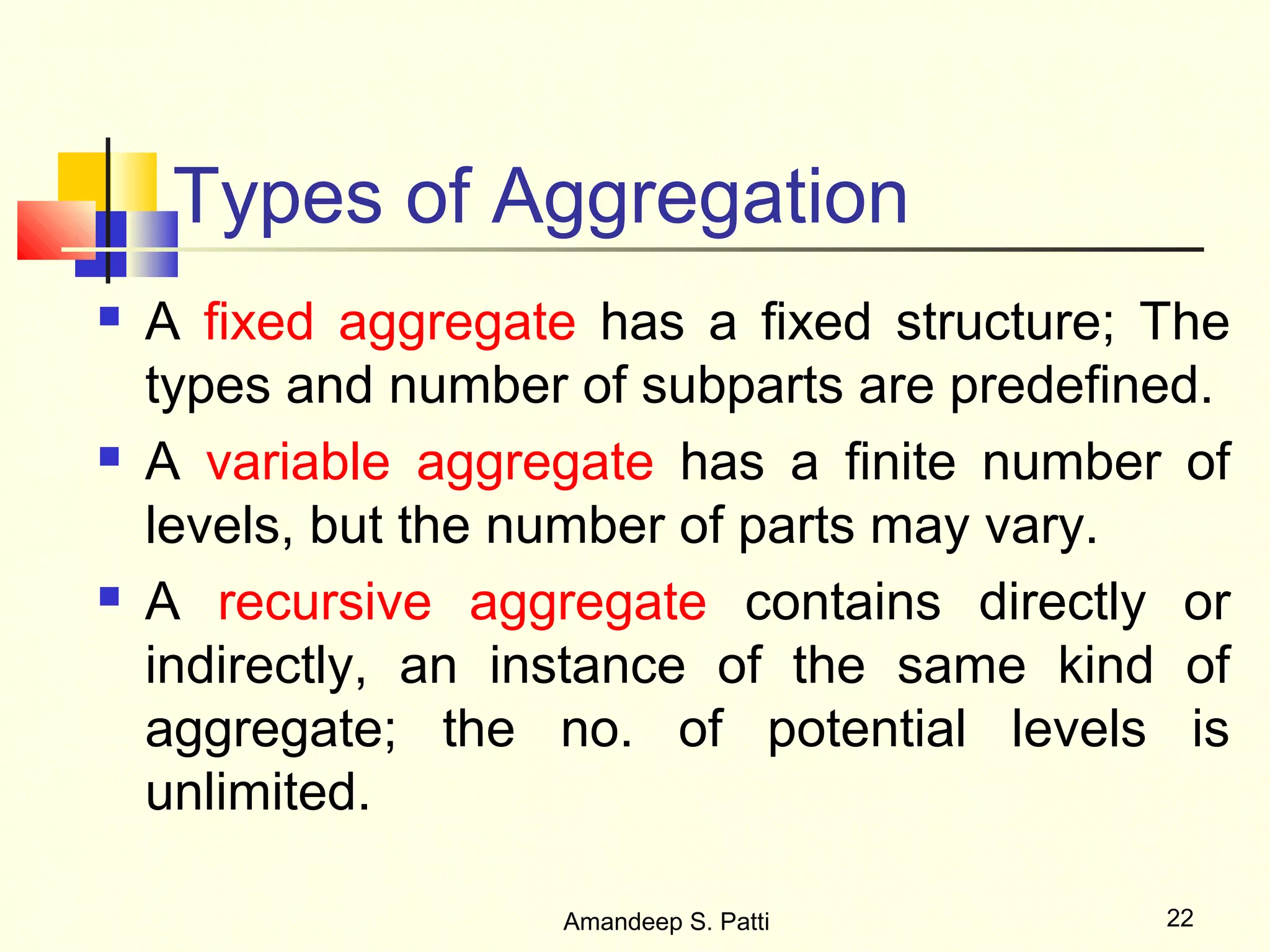 Types of Aggregation
   A fixed aggregate has a fixed structure; The
    types and number of subparts are predefined.
   A variable aggregate has a finite number of
    levels, but the number of parts may vary.
   A recursive aggregate contains directly or
    indirectly, an instance of the same kind of
    aggregate; the no. of potential levels is
    unlimited.

                    Amandeep S. Patti        22
 