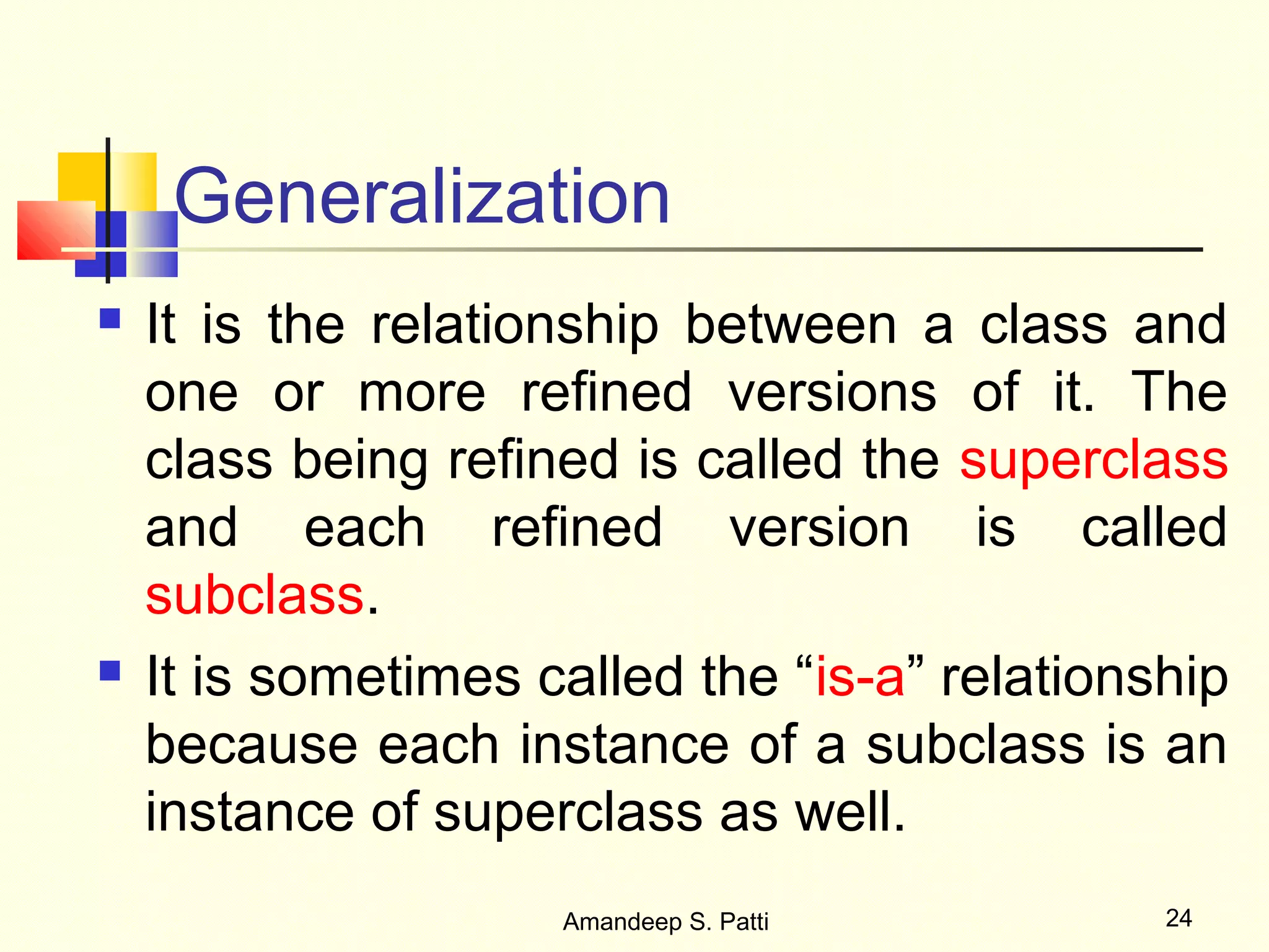 Generalization
   It is the relationship between a class and
    one or more refined versions of it. The
    class being refined is called the superclass
    and each refined version is called
    subclass.
   It is sometimes called the “is-a” relationship
    because each instance of a subclass is an
    instance of superclass as well.
                     Amandeep S. Patti         24
 