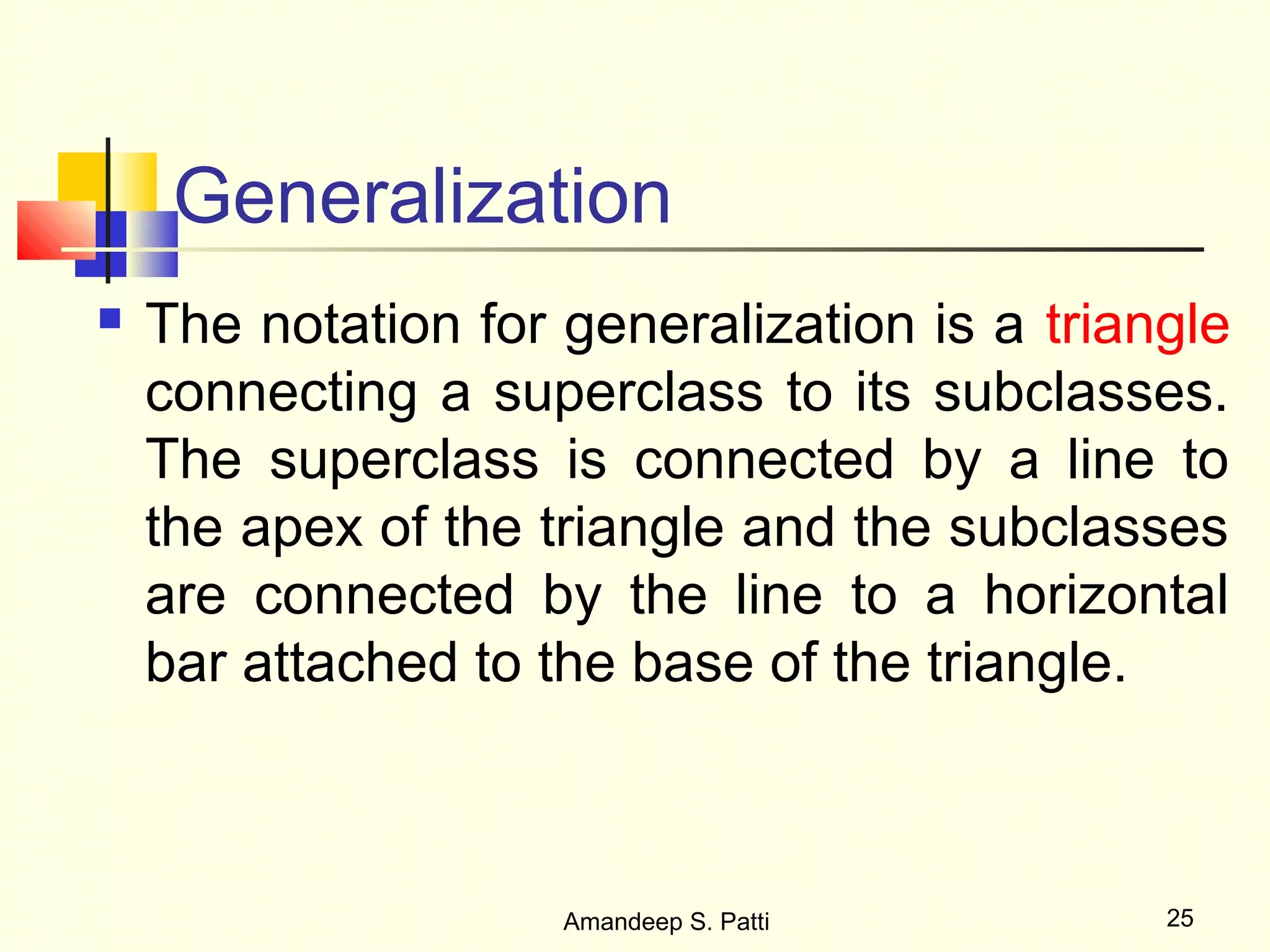 Generalization
   The notation for generalization is a triangle
    connecting a superclass to its subclasses.
    The superclass is connected by a line to
    the apex of the triangle and the subclasses
    are connected by the line to a horizontal
    bar attached to the base of the triangle.



                     Amandeep S. Patti        25
 