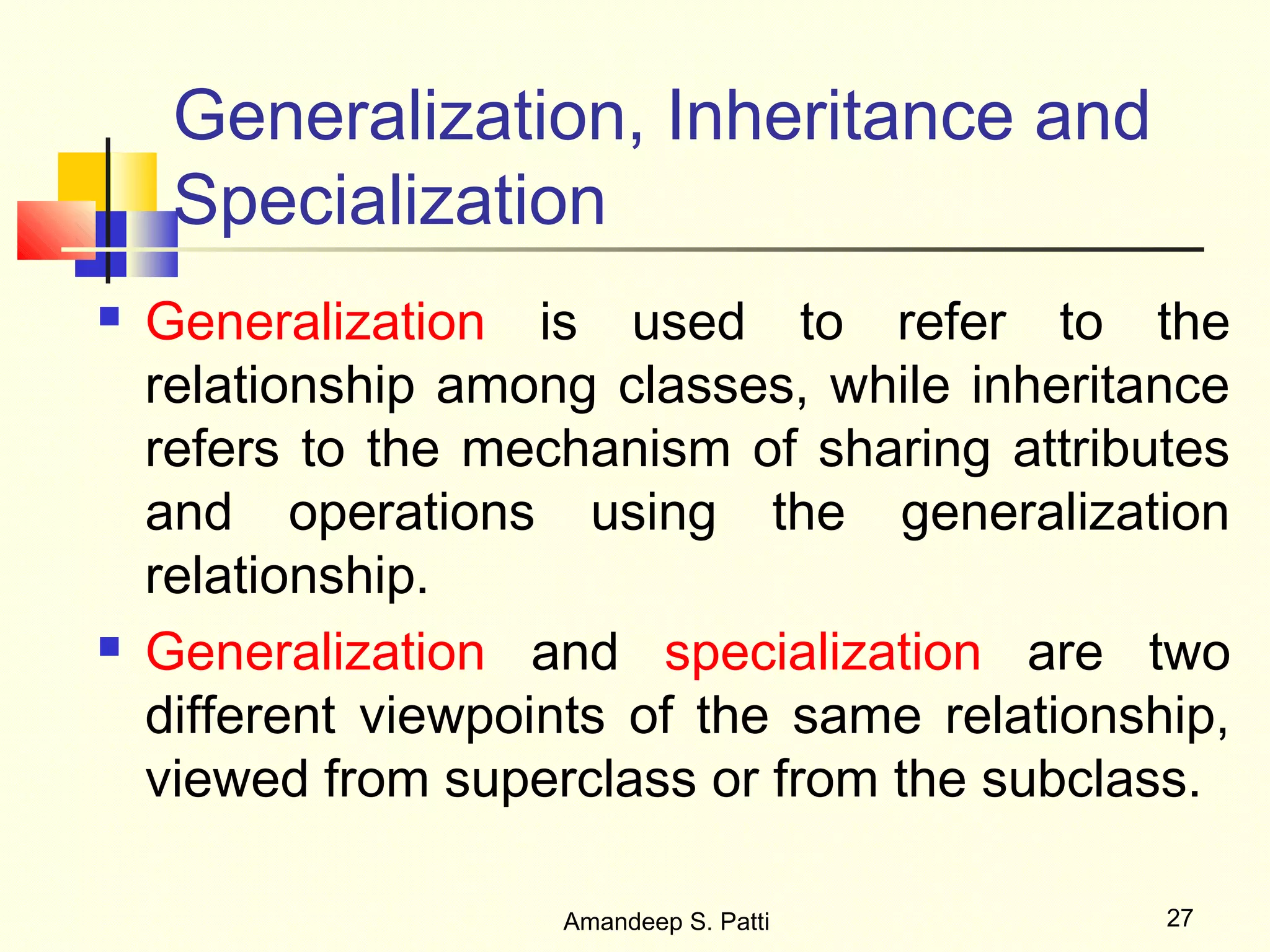 Generalization, Inheritance and
     Specialization
   Generalization is used to refer to the
    relationship among classes, while inheritance
    refers to the mechanism of sharing attributes
    and operations using the generalization
    relationship.
   Generalization and specialization are two
    different viewpoints of the same relationship,
    viewed from superclass or from the subclass.

                     Amandeep S. Patti         27
 