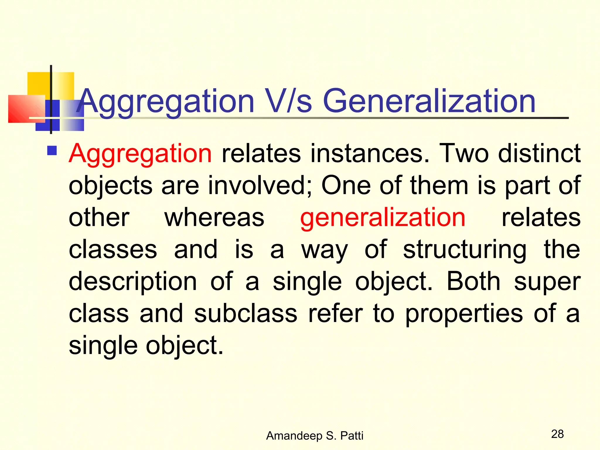 Aggregation V/s Generalization
   Aggregation relates instances. Two distinct
    objects are involved; One of them is part of
    other whereas generalization relates
    classes and is a way of structuring the
    description of a single object. Both super
    class and subclass refer to properties of a
    single object.


                    Amandeep S. Patti        28
 