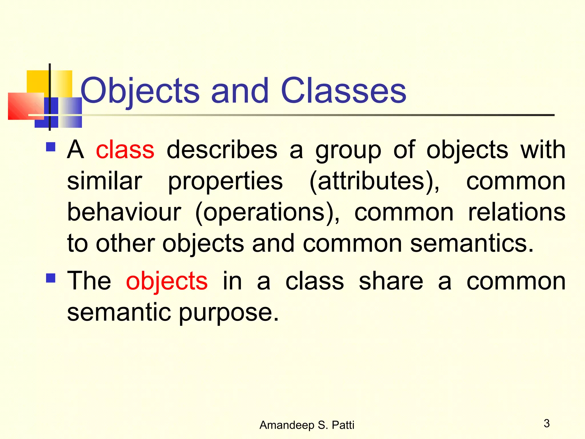 Objects and Classes
   A class describes a group of objects with
    similar properties (attributes), common
    behaviour (operations), common relations
    to other objects and common semantics.
   The objects in a class share a common
    semantic purpose.



                   Amandeep S. Patti       3
 