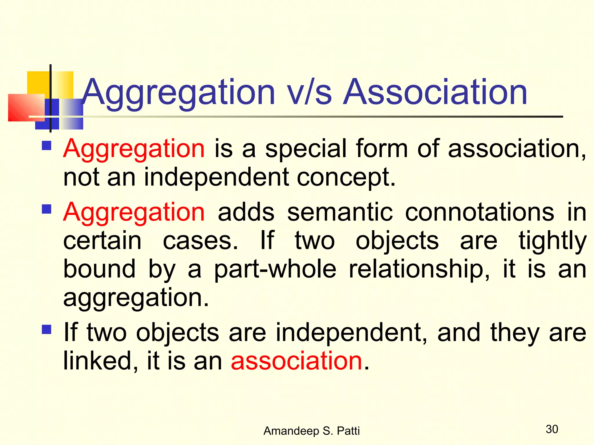 Aggregation v/s Association
   Aggregation is a special form of association,
    not an independent concept.
   Aggregation adds semantic connotations in
    certain cases. If two objects are tightly
    bound by a part-whole relationship, it is an
    aggregation.
   If two objects are independent, and they are
    linked, it is an association.

                     Amandeep S. Patti       30
 