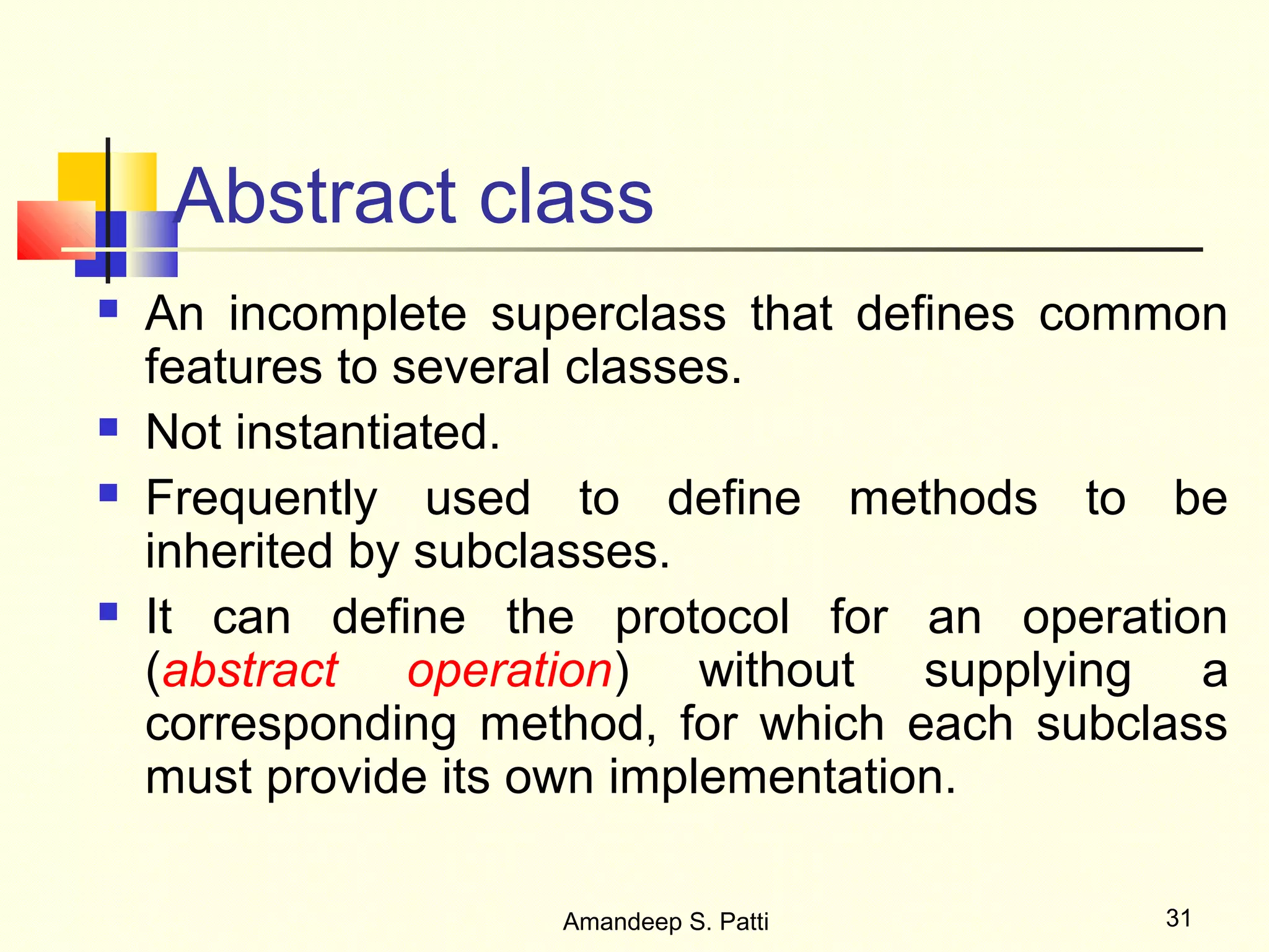 Abstract class
   An incomplete superclass that defines common
    features to several classes.
   Not instantiated.
   Frequently used to define methods to be
    inherited by subclasses.
   It can define the protocol for an operation
    (abstract operation) without supplying a
    corresponding method, for which each subclass
    must provide its own implementation.

                     Amandeep S. Patti        31
 