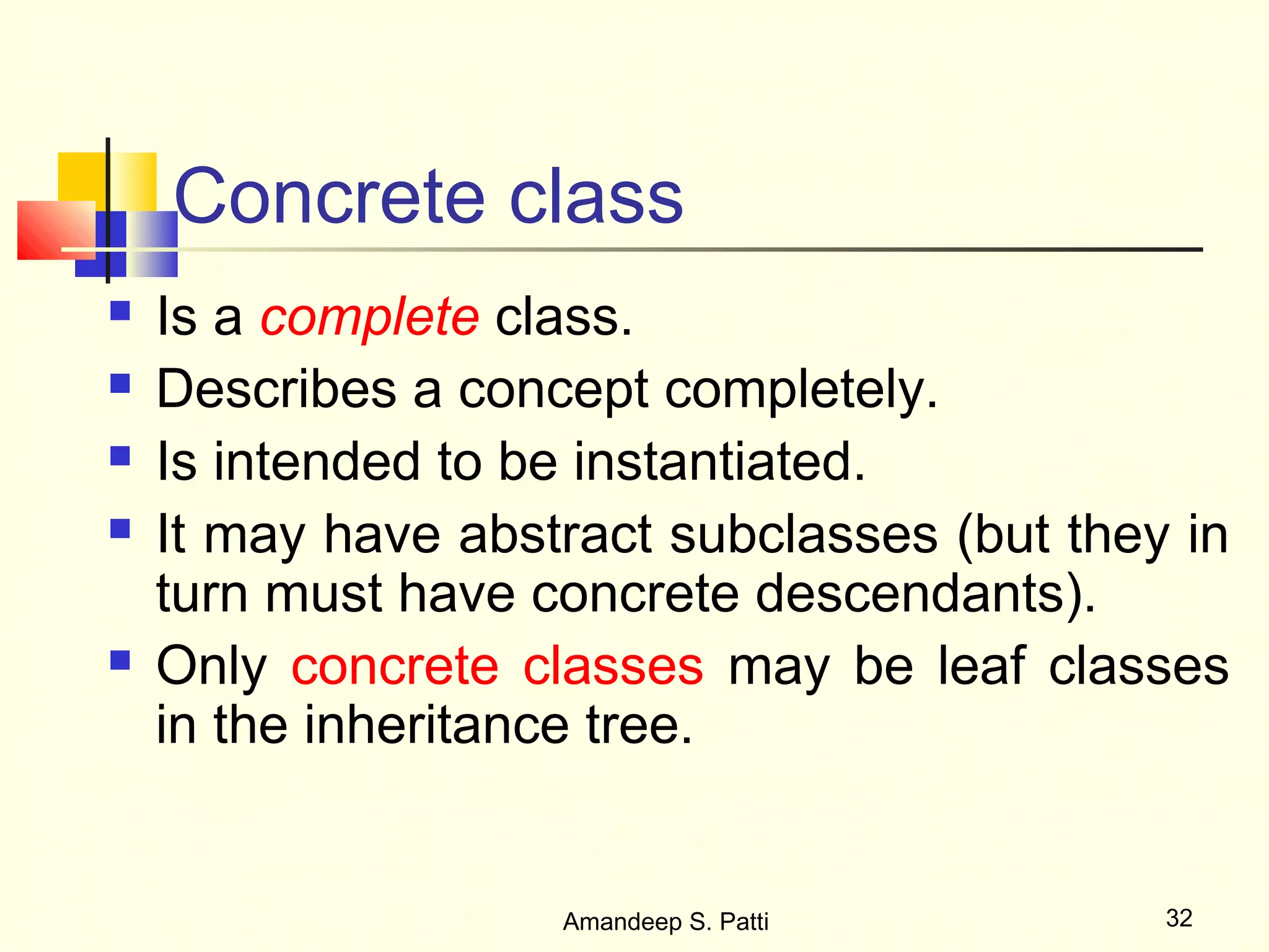 Concrete class
   Is a complete class.
   Describes a concept completely.
   Is intended to be instantiated.
   It may have abstract subclasses (but they in
    turn must have concrete descendants).
   Only concrete classes may be leaf classes
    in the inheritance tree.


                    Amandeep S. Patti        32
 