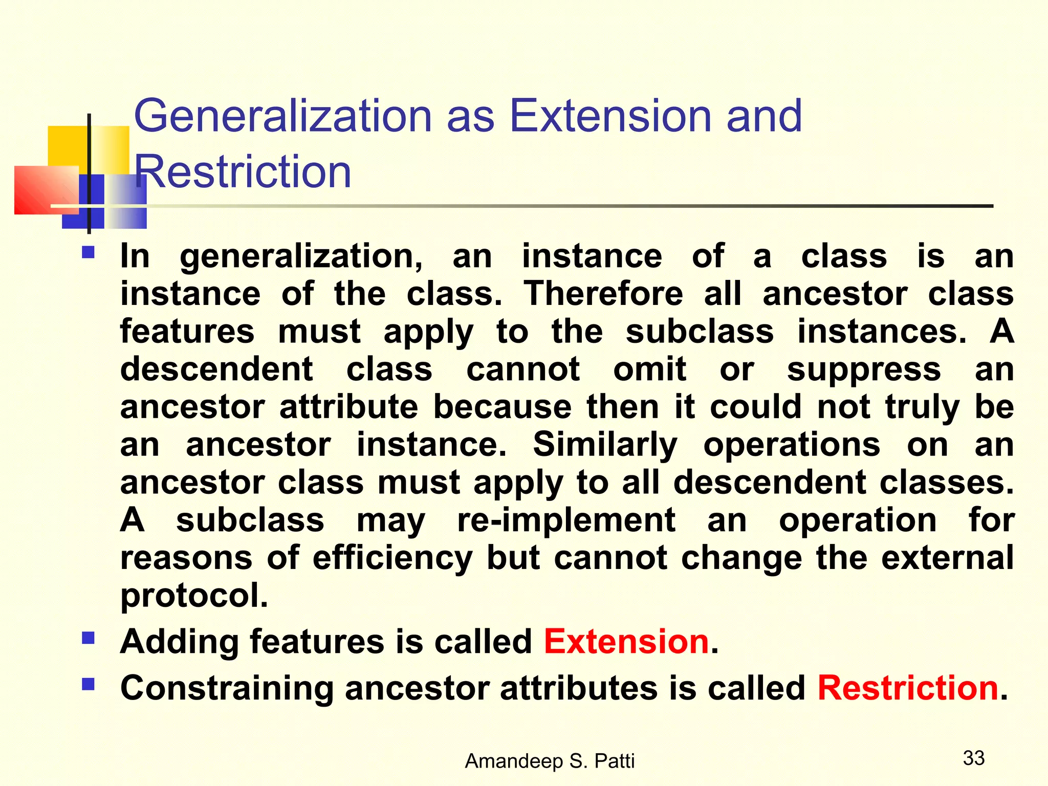 Generalization as Extension and
    Restriction
   In generalization, an instance of a class is an
    instance of the class. Therefore all ancestor class
    features must apply to the subclass instances. A
    descendent class cannot omit or suppress an
    ancestor attribute because then it could not truly be
    an ancestor instance. Similarly operations on an
    ancestor class must apply to all descendent classes.
    A subclass may re-implement an operation for
    reasons of efficiency but cannot change the external
    protocol.
   Adding features is called Extension.
   Constraining ancestor attributes is called Restriction.
                         Amandeep S. Patti             33
 