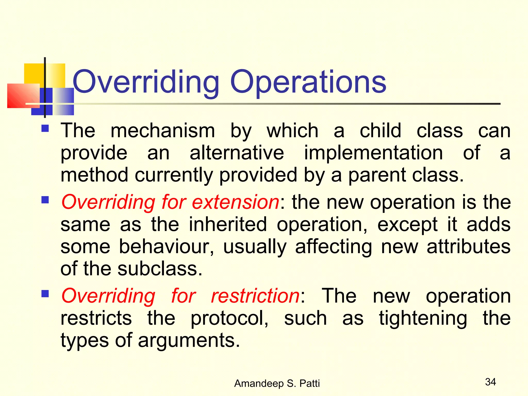 Overriding Operations
   The mechanism by which a child class can
    provide an alternative implementation of a
    method currently provided by a parent class.
   Overriding for extension: the new operation is the
    same as the inherited operation, except it adds
    some behaviour, usually affecting new attributes
    of the subclass.
   Overriding for restriction: The new operation
    restricts the protocol, such as tightening the
    types of arguments.
                       Amandeep S. Patti           34
 