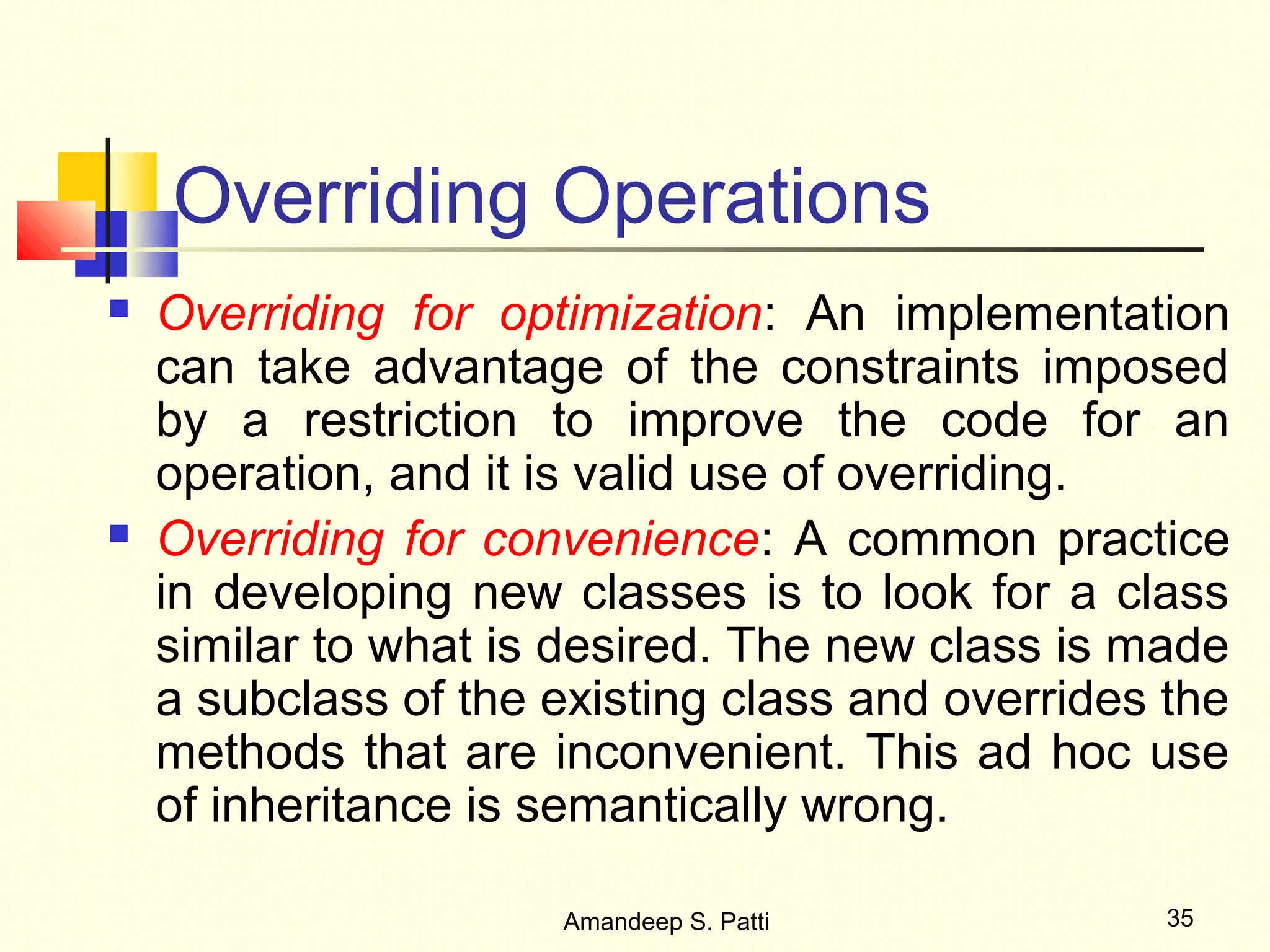 Overriding Operations
   Overriding for optimization: An implementation
    can take advantage of the constraints imposed
    by a restriction to improve the code for an
    operation, and it is valid use of overriding.
   Overriding for convenience: A common practice
    in developing new classes is to look for a class
    similar to what is desired. The new class is made
    a subclass of the existing class and overrides the
    methods that are inconvenient. This ad hoc use
    of inheritance is semantically wrong.

                      Amandeep S. Patti            35
 