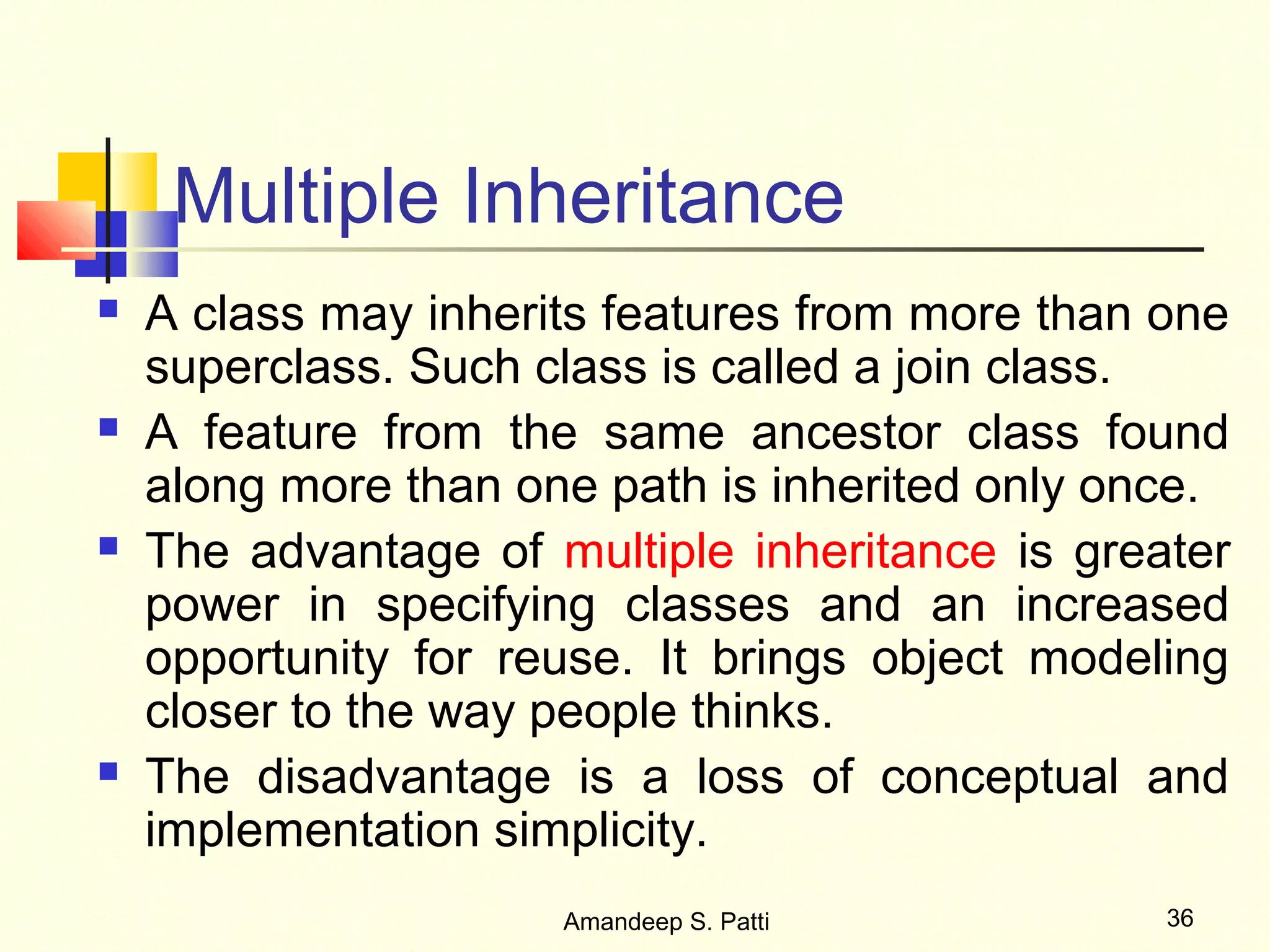 Multiple Inheritance
   A class may inherits features from more than one
    superclass. Such class is called a join class.
   A feature from the same ancestor class found
    along more than one path is inherited only once.
   The advantage of multiple inheritance is greater
    power in specifying classes and an increased
    opportunity for reuse. It brings object modeling
    closer to the way people thinks.
   The disadvantage is a loss of conceptual and
    implementation simplicity.
                      Amandeep S. Patti          36
 