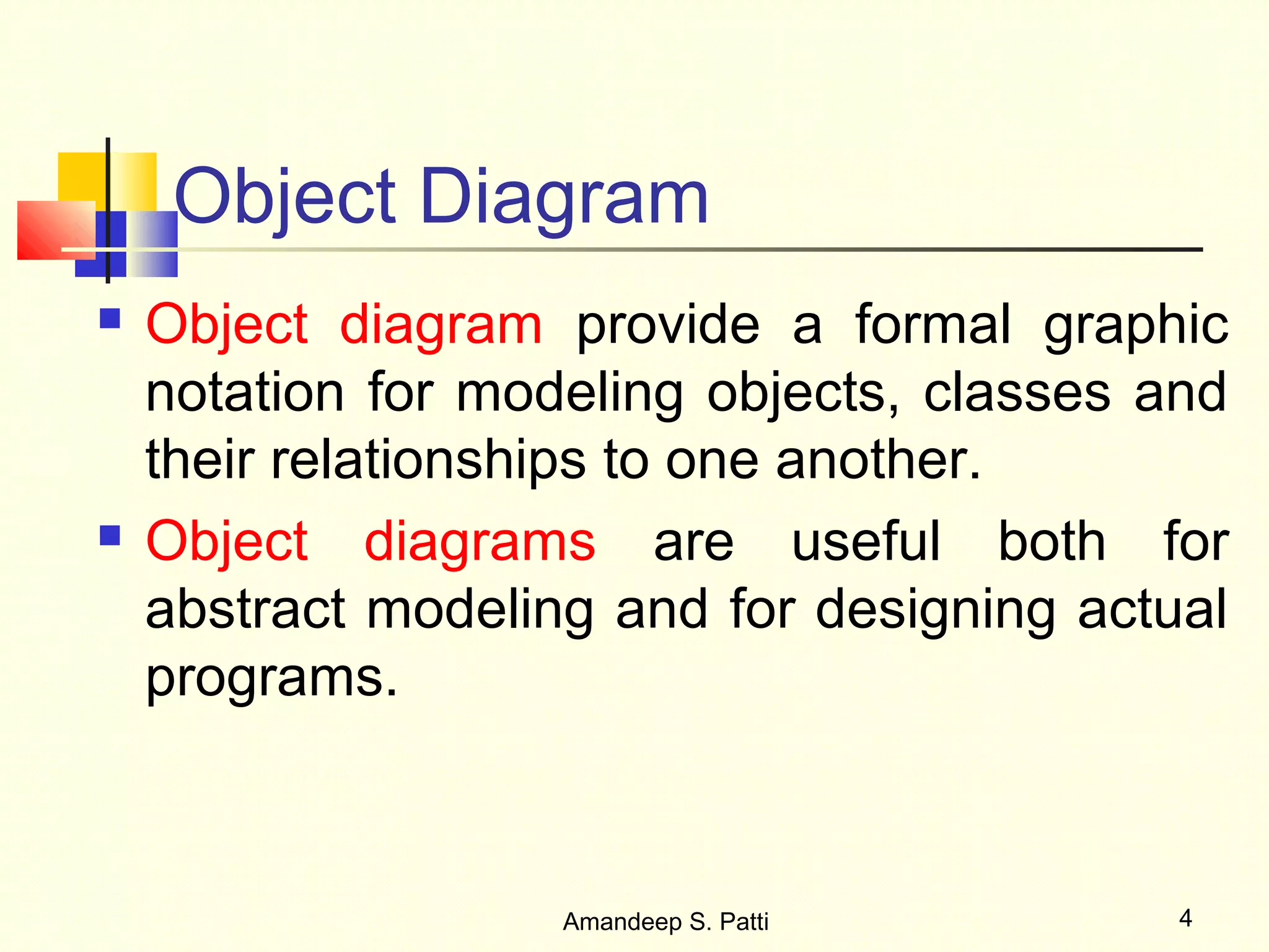 Object Diagram
   Object diagram provide a formal graphic
    notation for modeling objects, classes and
    their relationships to one another.
   Object diagrams are useful both for
    abstract modeling and for designing actual
    programs.



                    Amandeep S. Patti       4
 