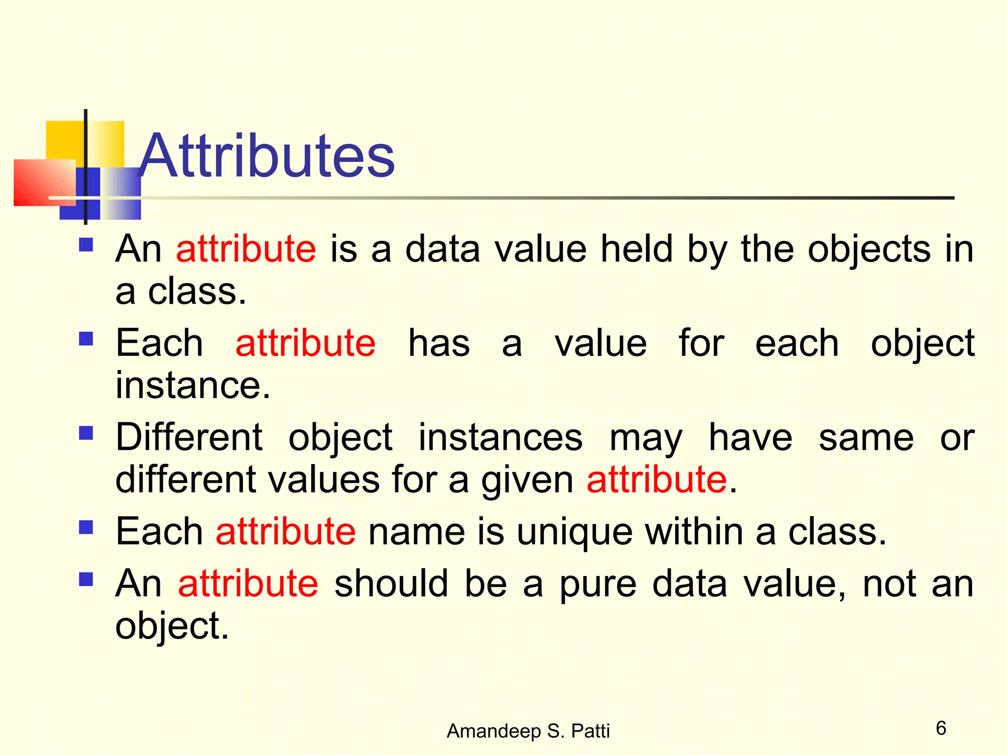 Attributes
   An attribute is a data value held by the objects in
    a class.
   Each attribute has a value for each object
    instance.
   Different object instances may have same or
    different values for a given attribute.
   Each attribute name is unique within a class.
   An attribute should be a pure data value, not an
    object.

                       Amandeep S. Patti            6
 
