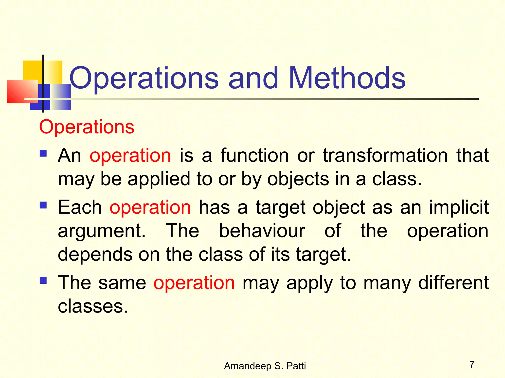 Operations and Methods
Operations
 An operation is a function or transformation that

  may be applied to or by objects in a class.
 Each operation has a target object as an implicit

  argument. The behaviour of the operation
  depends on the class of its target.
 The same operation may apply to many different

  classes.

                    Amandeep S. Patti           7
 