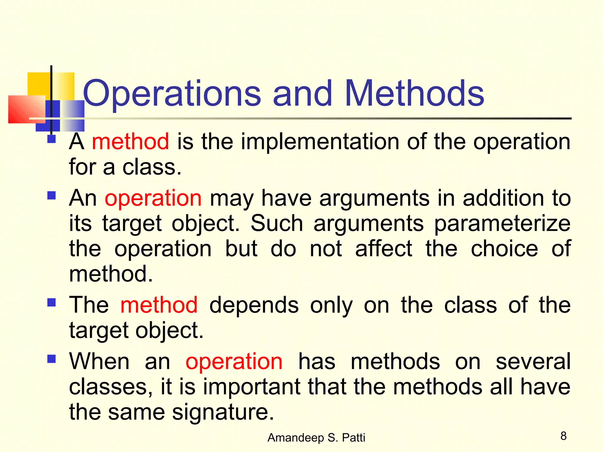 Operations and Methods
   A method is the implementation of the operation
    for a class.
   An operation may have arguments in addition to
    its target object. Such arguments parameterize
    the operation but do not affect the choice of
    method.
   The method depends only on the class of the
    target object.
   When an operation has methods on several
    classes, it is important that the methods all have
    the same signature.
                       Amandeep S. Patti            8
 
