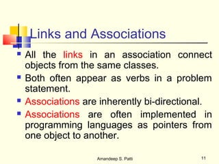 Links and Associations
   All the links in an association connect
    objects from the same classes.
   Both often appear as verbs in a problem
    statement.
   Associations are inherently bi-directional.
   Associations are often implemented in
    programming languages as pointers from
    one object to another.

                    Amandeep S. Patti       11
 