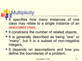 Multiplicity
   It specifies how many instances of one
    class may relate to a single instance of an
    associated class.
   It constrains the number of related objects.
   It is generally described as being “one” or
    “many”, but it is a subset of non-negative
    integers.
   It depends on assumptions and how you
    define the boundaries of a problem.
                     Amandeep S. Patti       13
 