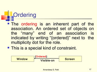 Ordering
   The ordering is an inherent part of the
    association. An ordered set of objects on
    the “many” end of an association is
    indicated by writing “{ordered}” next to the
    multiplicity dot for the role.
   This is a special kind of constraint.
                {Ordered}
       Window                             Screen
                    Visible-on


                      Amandeep S. Patti            17
 