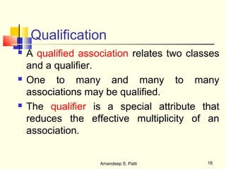 Qualification
   A qualified association relates two classes
    and a qualifier.
   One to many and many to many
    associations may be qualified.
   The qualifier is a special attribute that
    reduces the effective multiplicity of an
    association.


                    Amandeep S. Patti       18
 