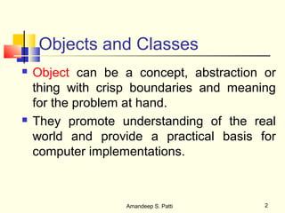 Objects and Classes
   Object can be a concept, abstraction or
    thing with crisp boundaries and meaning
    for the problem at hand.
   They promote understanding of the real
    world and provide a practical basis for
    computer implementations.



                   Amandeep S. Patti     2
 