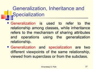 Generalization, Inheritance and
     Specialization
   Generalization is used to refer to the
    relationship among classes, while inheritance
    refers to the mechanism of sharing attributes
    and operations using the generalization
    relationship.
   Generalization and specialization are two
    different viewpoints of the same relationship,
    viewed from superclass or from the subclass.

                     Amandeep S. Patti         27
 