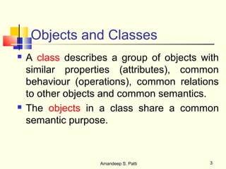 Objects and Classes
   A class describes a group of objects with
    similar properties (attributes), common
    behaviour (operations), common relations
    to other objects and common semantics.
   The objects in a class share a common
    semantic purpose.



                   Amandeep S. Patti       3
 