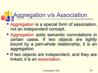 Aggregation v/s Association
   Aggregation is a special form of association,
    not an independent concept.
   Aggregation adds semantic connotations in
    certain cases. If two objects are tightly
    bound by a part-whole relationship, it is an
    aggregation.
   If two objects are independent, and they are
    linked, it is an association.

                     Amandeep S. Patti       30
 