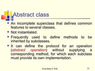 Abstract class
   An incomplete superclass that defines common
    features to several classes.
   Not instantiated.
   Frequently used to define methods to be
    inherited by subclasses.
   It can define the protocol for an operation
    (abstract operation) without supplying a
    corresponding method, for which each subclass
    must provide its own implementation.

                     Amandeep S. Patti        31
 