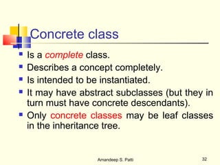 Concrete class
   Is a complete class.
   Describes a concept completely.
   Is intended to be instantiated.
   It may have abstract subclasses (but they in
    turn must have concrete descendants).
   Only concrete classes may be leaf classes
    in the inheritance tree.


                    Amandeep S. Patti        32
 