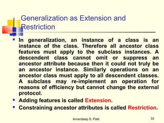 Generalization as Extension and
    Restriction
   In generalization, an instance of a class is an
    instance of the class. Therefore all ancestor class
    features must apply to the subclass instances. A
    descendent class cannot omit or suppress an
    ancestor attribute because then it could not truly be
    an ancestor instance. Similarly operations on an
    ancestor class must apply to all descendent classes.
    A subclass may re-implement an operation for
    reasons of efficiency but cannot change the external
    protocol.
   Adding features is called Extension.
   Constraining ancestor attributes is called Restriction.
                         Amandeep S. Patti             33
 