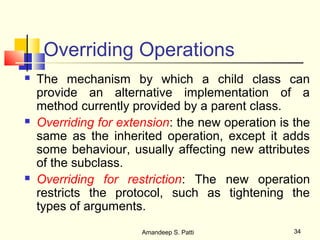 Overriding Operations
   The mechanism by which a child class can
    provide an alternative implementation of a
    method currently provided by a parent class.
   Overriding for extension: the new operation is the
    same as the inherited operation, except it adds
    some behaviour, usually affecting new attributes
    of the subclass.
   Overriding for restriction: The new operation
    restricts the protocol, such as tightening the
    types of arguments.
                       Amandeep S. Patti           34
 