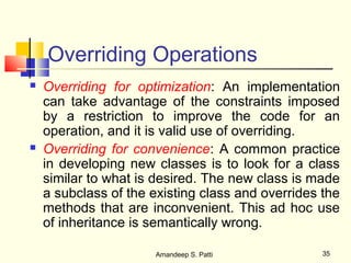 Overriding Operations
   Overriding for optimization: An implementation
    can take advantage of the constraints imposed
    by a restriction to improve the code for an
    operation, and it is valid use of overriding.
   Overriding for convenience: A common practice
    in developing new classes is to look for a class
    similar to what is desired. The new class is made
    a subclass of the existing class and overrides the
    methods that are inconvenient. This ad hoc use
    of inheritance is semantically wrong.

                      Amandeep S. Patti            35
 
