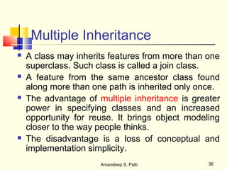 Multiple Inheritance
   A class may inherits features from more than one
    superclass. Such class is called a join class.
   A feature from the same ancestor class found
    along more than one path is inherited only once.
   The advantage of multiple inheritance is greater
    power in specifying classes and an increased
    opportunity for reuse. It brings object modeling
    closer to the way people thinks.
   The disadvantage is a loss of conceptual and
    implementation simplicity.
                      Amandeep S. Patti          36
 
