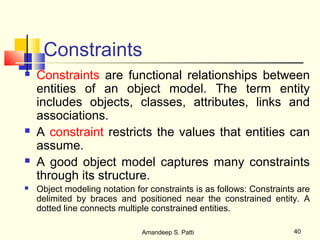 Constraints
   Constraints are functional relationships between
    entities of an object model. The term entity
    includes objects, classes, attributes, links and
    associations.
   A constraint restricts the values that entities can
    assume.
   A good object model captures many constraints
    through its structure.
   Object modeling notation for constraints is as follows: Constraints are
    delimited by braces and positioned near the constrained entity. A
    dotted line connects multiple constrained entities.

                               Amandeep S. Patti                      40
 