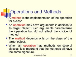 Operations and Methods
   A method is the implementation of the operation
    for a class.
   An operation may have arguments in addition to
    its target object. Such arguments parameterize
    the operation but do not affect the choice of
    method.
   The method depends only on the class of the
    target object.
   When an operation has methods on several
    classes, it is important that the methods all have
    the same signature.
                       Amandeep S. Patti            8
 